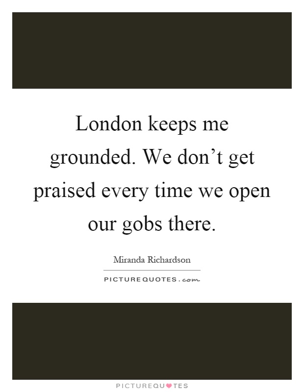 London keeps me grounded. We don't get praised every time we open our gobs there Picture Quote #1