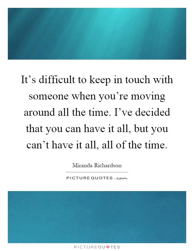 It's difficult to keep in touch with someone when you're moving around all the time. I've decided that you can have it all, but you can't have it all, all of the time Picture Quote #1