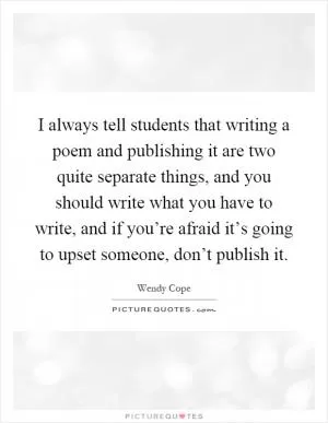 I always tell students that writing a poem and publishing it are two quite separate things, and you should write what you have to write, and if you’re afraid it’s going to upset someone, don’t publish it Picture Quote #1