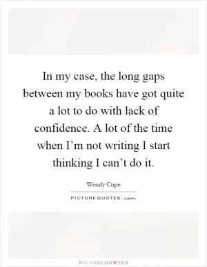 In my case, the long gaps between my books have got quite a lot to do with lack of confidence. A lot of the time when I’m not writing I start thinking I can’t do it Picture Quote #1
