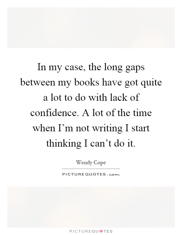 In my case, the long gaps between my books have got quite a lot to do with lack of confidence. A lot of the time when I'm not writing I start thinking I can't do it Picture Quote #1