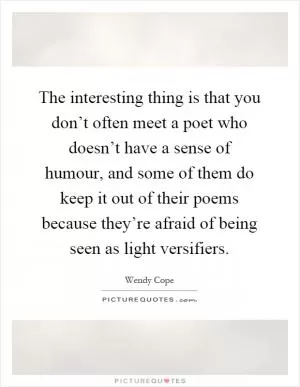 The interesting thing is that you don’t often meet a poet who doesn’t have a sense of humour, and some of them do keep it out of their poems because they’re afraid of being seen as light versifiers Picture Quote #1