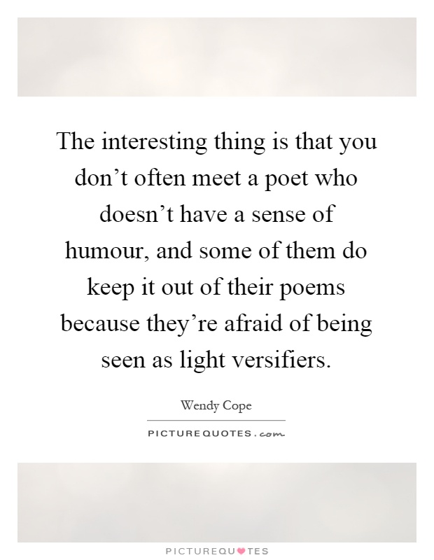 The interesting thing is that you don't often meet a poet who doesn't have a sense of humour, and some of them do keep it out of their poems because they're afraid of being seen as light versifiers Picture Quote #1