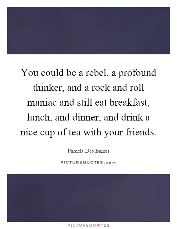 You could be a rebel, a profound thinker, and a rock and roll maniac and still eat breakfast, lunch, and dinner, and drink a nice cup of tea with your friends Picture Quote #1