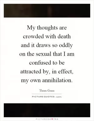 My thoughts are crowded with death and it draws so oddly on the sexual that I am confused to be attracted by, in effect, my own annihilation Picture Quote #1