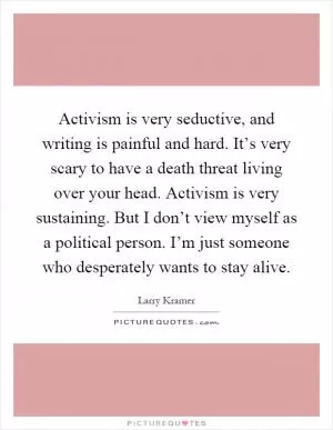 Activism is very seductive, and writing is painful and hard. It’s very scary to have a death threat living over your head. Activism is very sustaining. But I don’t view myself as a political person. I’m just someone who desperately wants to stay alive Picture Quote #1