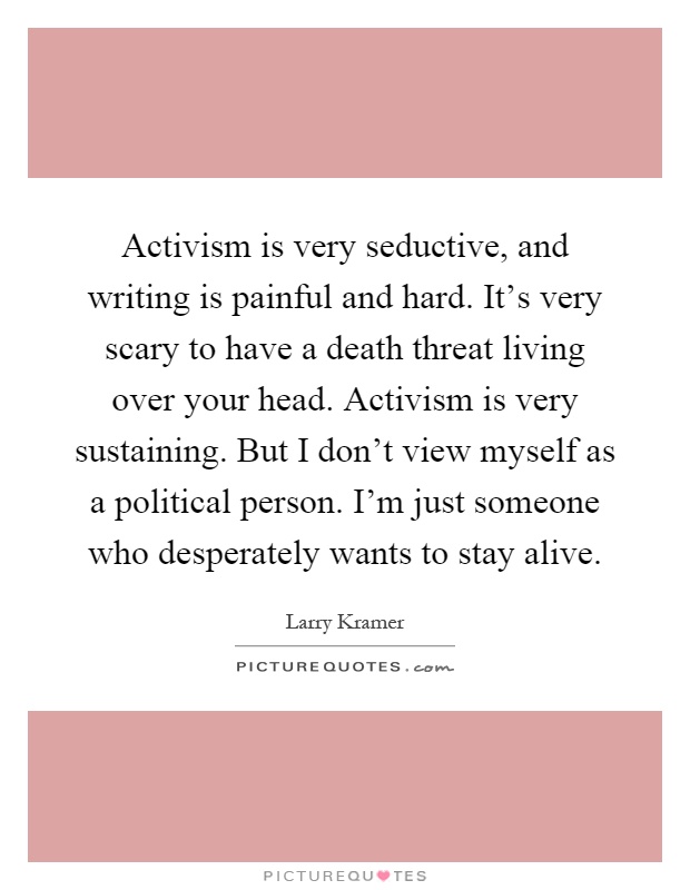 Activism is very seductive, and writing is painful and hard. It's very scary to have a death threat living over your head. Activism is very sustaining. But I don't view myself as a political person. I'm just someone who desperately wants to stay alive Picture Quote #1