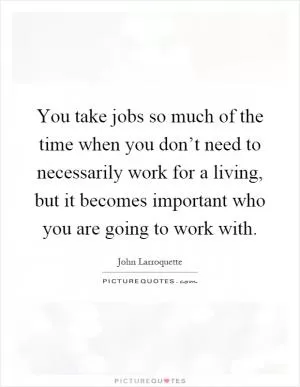 You take jobs so much of the time when you don’t need to necessarily work for a living, but it becomes important who you are going to work with Picture Quote #1