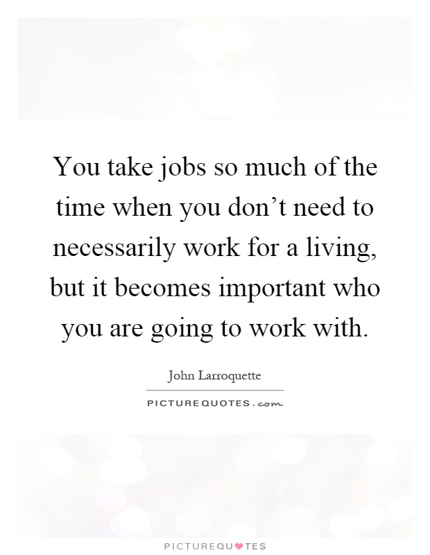 You take jobs so much of the time when you don't need to necessarily work for a living, but it becomes important who you are going to work with Picture Quote #1