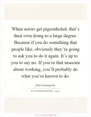 When actors get pigeonholed, that’s their own doing to a large degree. Because if you do something that people like, obviously they’re going to ask you to do it again. It’s up to you to say no. If you’re that insecure about working, you’ll probably do what you’re known to do Picture Quote #1