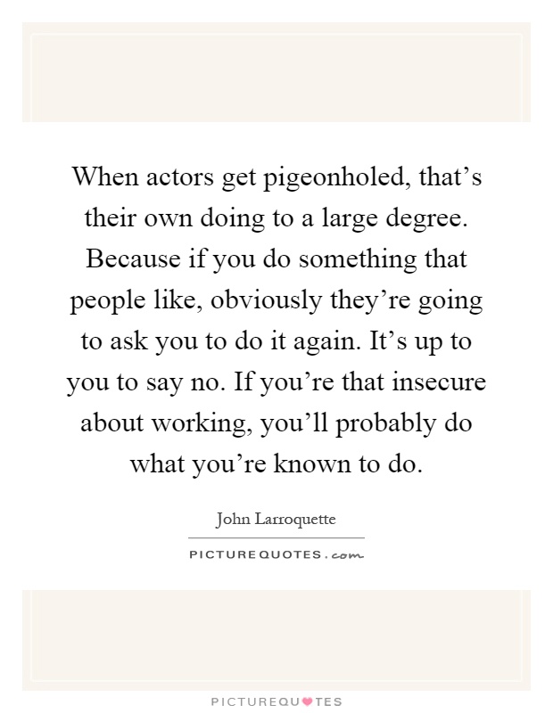 When actors get pigeonholed, that's their own doing to a large degree. Because if you do something that people like, obviously they're going to ask you to do it again. It's up to you to say no. If you're that insecure about working, you'll probably do what you're known to do Picture Quote #1