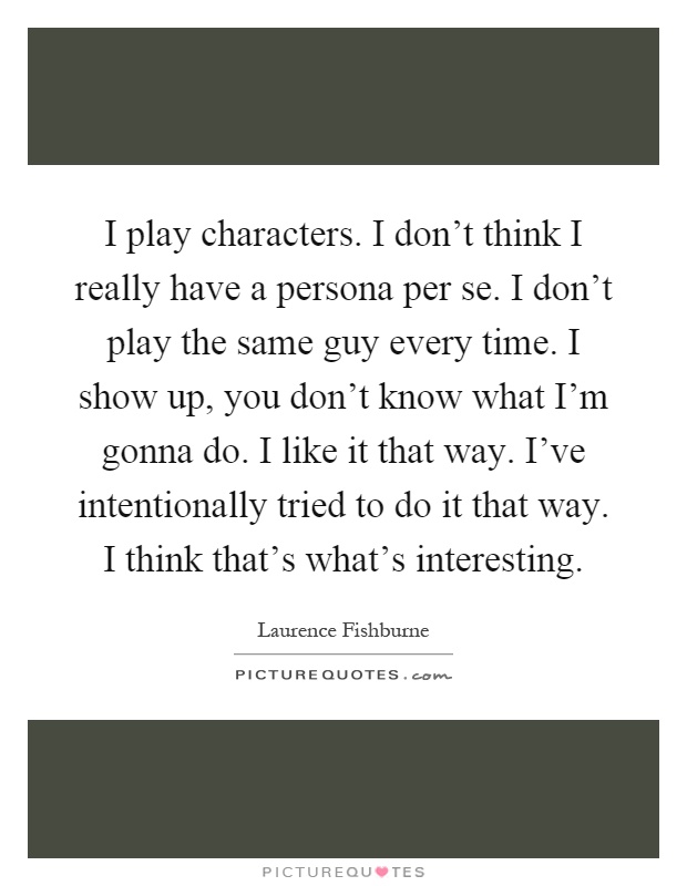I play characters. I don't think I really have a persona per se. I don't play the same guy every time. I show up, you don't know what I'm gonna do. I like it that way. I've intentionally tried to do it that way. I think that's what's interesting Picture Quote #1