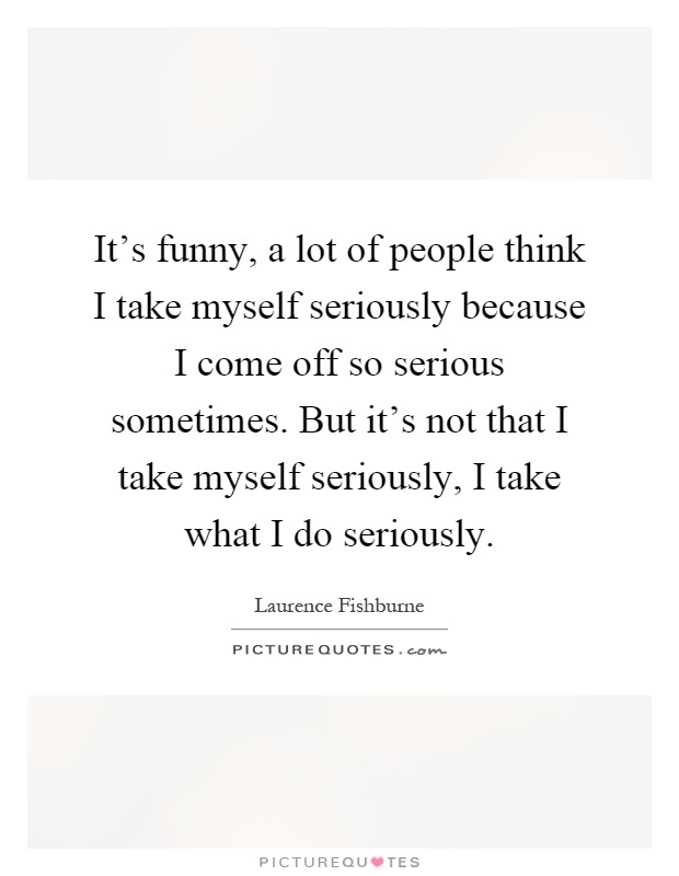 It's funny, a lot of people think I take myself seriously because I come off so serious sometimes. But it's not that I take myself seriously, I take what I do seriously Picture Quote #1