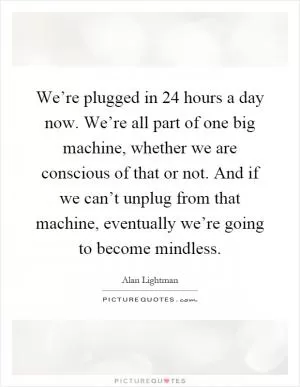 We’re plugged in 24 hours a day now. We’re all part of one big machine, whether we are conscious of that or not. And if we can’t unplug from that machine, eventually we’re going to become mindless Picture Quote #1