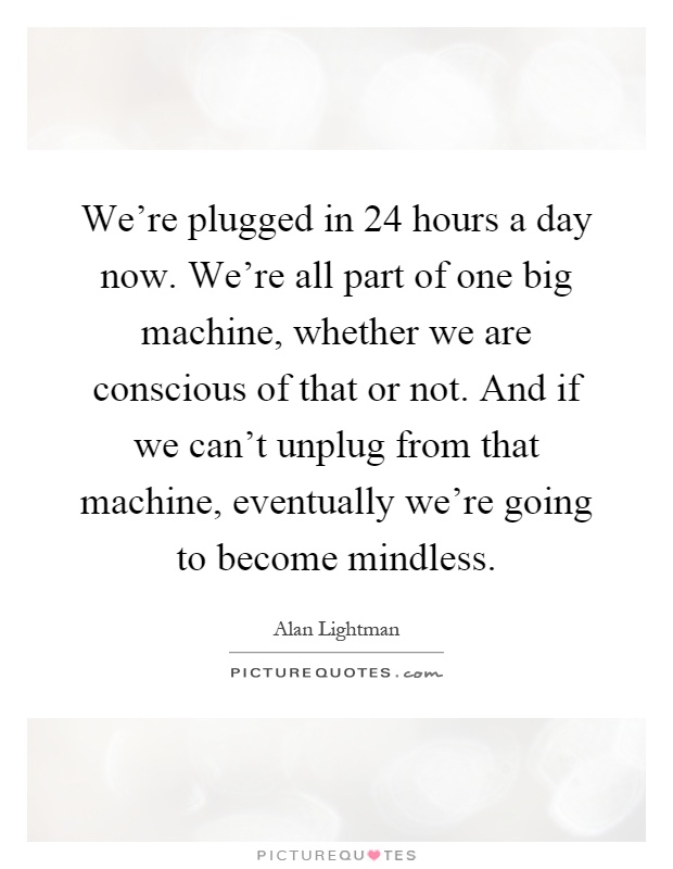 We're plugged in 24 hours a day now. We're all part of one big machine, whether we are conscious of that or not. And if we can't unplug from that machine, eventually we're going to become mindless Picture Quote #1