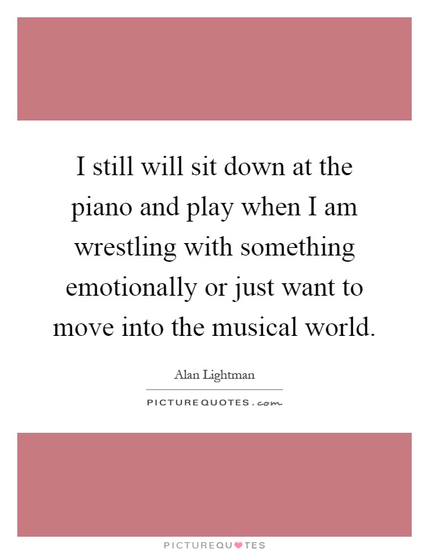 I still will sit down at the piano and play when I am wrestling with something emotionally or just want to move into the musical world Picture Quote #1