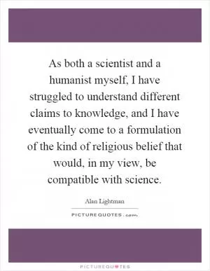 As both a scientist and a humanist myself, I have struggled to understand different claims to knowledge, and I have eventually come to a formulation of the kind of religious belief that would, in my view, be compatible with science Picture Quote #1