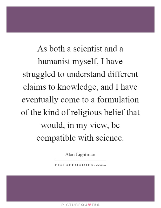 As both a scientist and a humanist myself, I have struggled to understand different claims to knowledge, and I have eventually come to a formulation of the kind of religious belief that would, in my view, be compatible with science Picture Quote #1