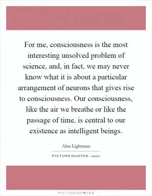 For me, consciousness is the most interesting unsolved problem of science, and, in fact, we may never know what it is about a particular arrangement of neurons that gives rise to consciousness. Our consciousness, like the air we breathe or like the passage of time, is central to our existence as intelligent beings Picture Quote #1