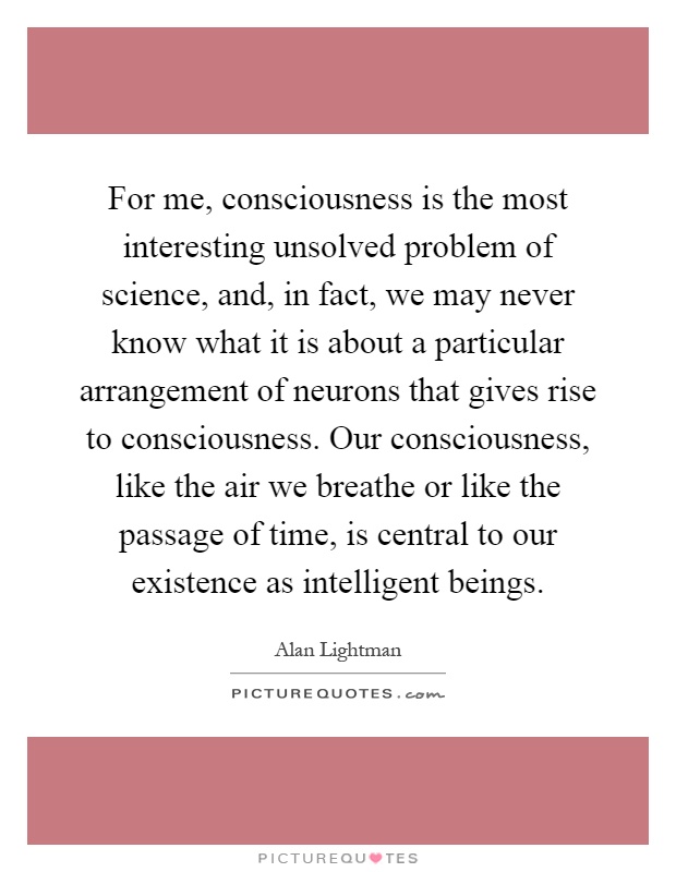 For me, consciousness is the most interesting unsolved problem of science, and, in fact, we may never know what it is about a particular arrangement of neurons that gives rise to consciousness. Our consciousness, like the air we breathe or like the passage of time, is central to our existence as intelligent beings Picture Quote #1