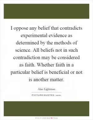 I oppose any belief that contradicts experimental evidence as determined by the methods of science. All beliefs not in such contradiction may be considered as faith. Whether faith in a particular belief is beneficial or not is another matter Picture Quote #1