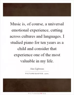 Music is, of course, a universal emotional experience, cutting across cultures and languages. I studied piano for ten years as a child and consider that experience one of the most valuable in my life Picture Quote #1