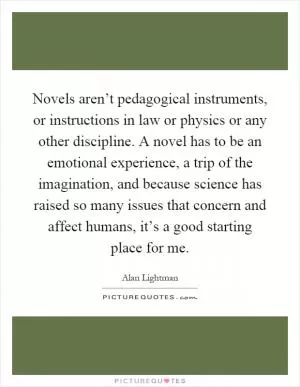 Novels aren’t pedagogical instruments, or instructions in law or physics or any other discipline. A novel has to be an emotional experience, a trip of the imagination, and because science has raised so many issues that concern and affect humans, it’s a good starting place for me Picture Quote #1