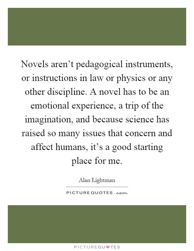 Novels aren't pedagogical instruments, or instructions in law or physics or any other discipline. A novel has to be an emotional experience, a trip of the imagination, and because science has raised so many issues that concern and affect humans, it's a good starting place for me Picture Quote #1