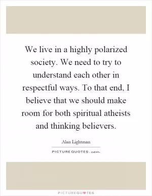 We live in a highly polarized society. We need to try to understand each other in respectful ways. To that end, I believe that we should make room for both spiritual atheists and thinking believers Picture Quote #1