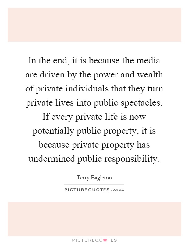 In the end, it is because the media are driven by the power and wealth of private individuals that they turn private lives into public spectacles. If every private life is now potentially public property, it is because private property has undermined public responsibility Picture Quote #1