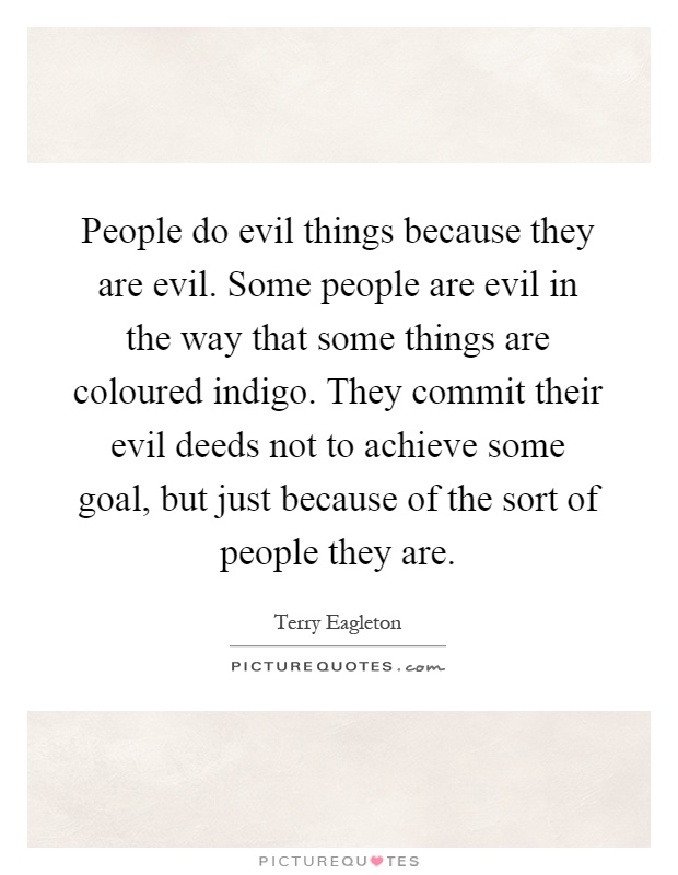 People do evil things because they are evil. Some people are evil in the way that some things are coloured indigo. They commit their evil deeds not to achieve some goal, but just because of the sort of people they are Picture Quote #1