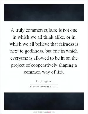 A truly common culture is not one in which we all think alike, or in which we all believe that fairness is next to godliness, but one in which everyone is allowed to be in on the project of cooperatively shaping a common way of life Picture Quote #1