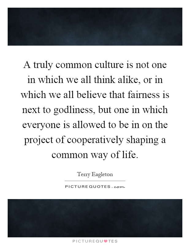 A truly common culture is not one in which we all think alike, or in which we all believe that fairness is next to godliness, but one in which everyone is allowed to be in on the project of cooperatively shaping a common way of life Picture Quote #1