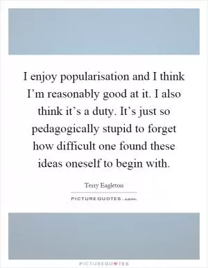 I enjoy popularisation and I think I’m reasonably good at it. I also think it’s a duty. It’s just so pedagogically stupid to forget how difficult one found these ideas oneself to begin with Picture Quote #1