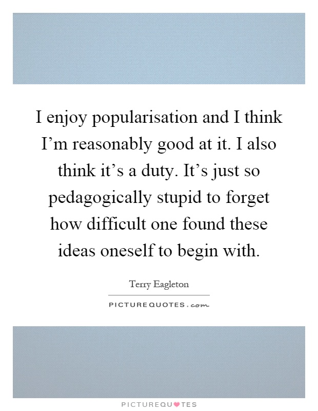 I enjoy popularisation and I think I'm reasonably good at it. I also think it's a duty. It's just so pedagogically stupid to forget how difficult one found these ideas oneself to begin with Picture Quote #1