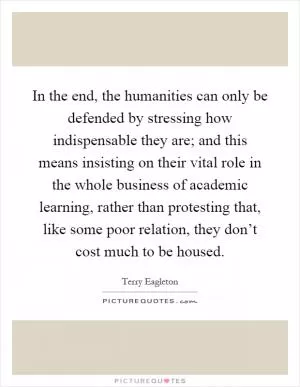 In the end, the humanities can only be defended by stressing how indispensable they are; and this means insisting on their vital role in the whole business of academic learning, rather than protesting that, like some poor relation, they don’t cost much to be housed Picture Quote #1