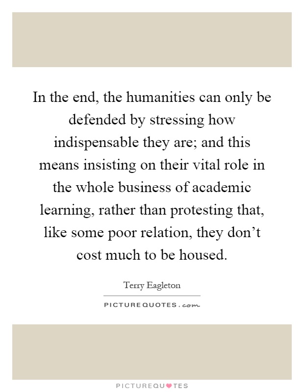 In the end, the humanities can only be defended by stressing how indispensable they are; and this means insisting on their vital role in the whole business of academic learning, rather than protesting that, like some poor relation, they don't cost much to be housed Picture Quote #1