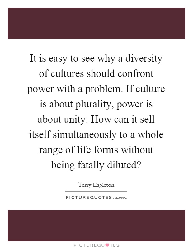It is easy to see why a diversity of cultures should confront power with a problem. If culture is about plurality, power is about unity. How can it sell itself simultaneously to a whole range of life forms without being fatally diluted? Picture Quote #1