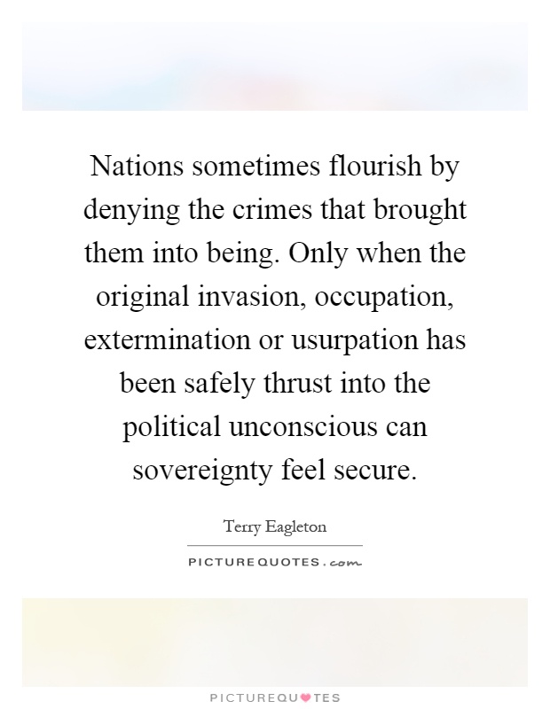 Nations sometimes flourish by denying the crimes that brought them into being. Only when the original invasion, occupation, extermination or usurpation has been safely thrust into the political unconscious can sovereignty feel secure Picture Quote #1