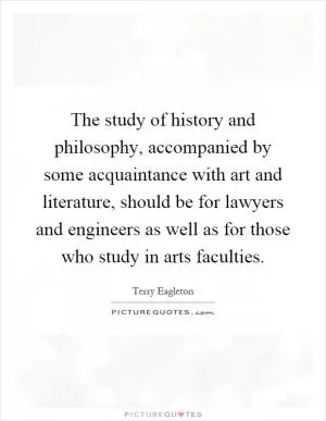 The study of history and philosophy, accompanied by some acquaintance with art and literature, should be for lawyers and engineers as well as for those who study in arts faculties Picture Quote #1