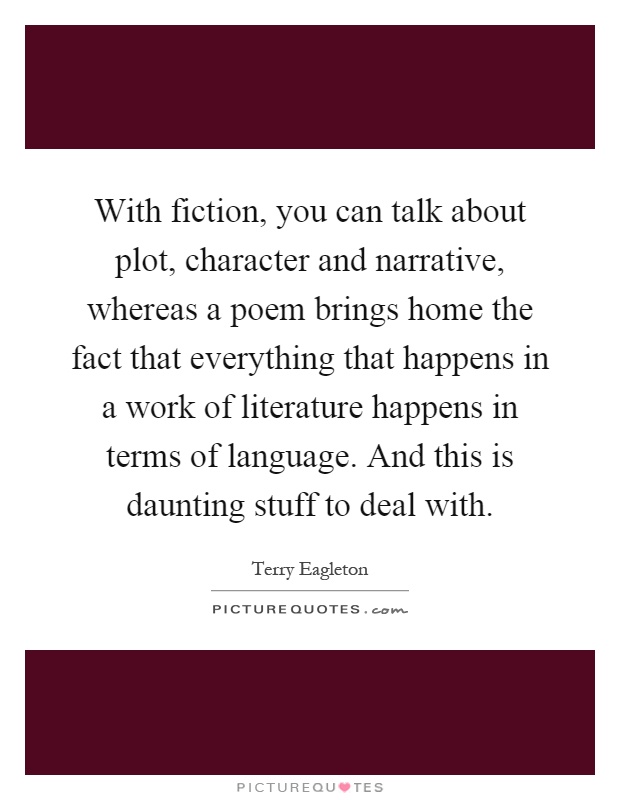With fiction, you can talk about plot, character and narrative, whereas a poem brings home the fact that everything that happens in a work of literature happens in terms of language. And this is daunting stuff to deal with Picture Quote #1