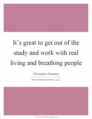 It’s great to get out of the study and work with real living and breathing people Picture Quote #1