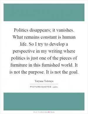 Politics disappears; it vanishes. What remains constant is human life. So I try to develop a perspective in my writing where politics is just one of the pieces of furniture in this furnished world. It is not the purpose. It is not the goal Picture Quote #1