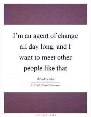 I’m an agent of change all day long, and I want to meet other people like that Picture Quote #1
