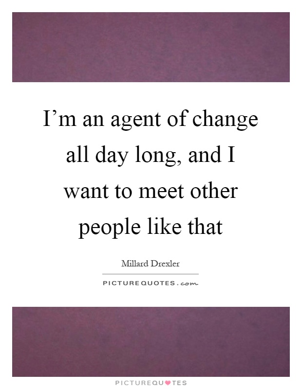I'm an agent of change all day long, and I want to meet other people like that Picture Quote #1
