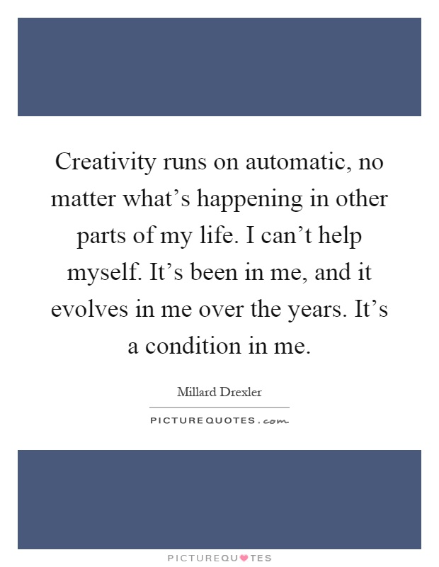 Creativity runs on automatic, no matter what's happening in other parts of my life. I can't help myself. It's been in me, and it evolves in me over the years. It's a condition in me Picture Quote #1