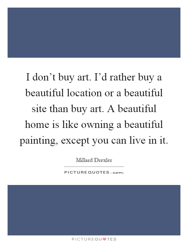 I don't buy art. I'd rather buy a beautiful location or a beautiful site than buy art. A beautiful home is like owning a beautiful painting, except you can live in it Picture Quote #1