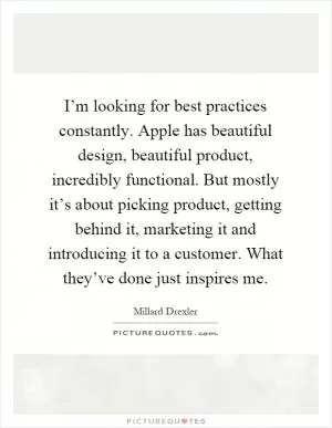 I’m looking for best practices constantly. Apple has beautiful design, beautiful product, incredibly functional. But mostly it’s about picking product, getting behind it, marketing it and introducing it to a customer. What they’ve done just inspires me Picture Quote #1