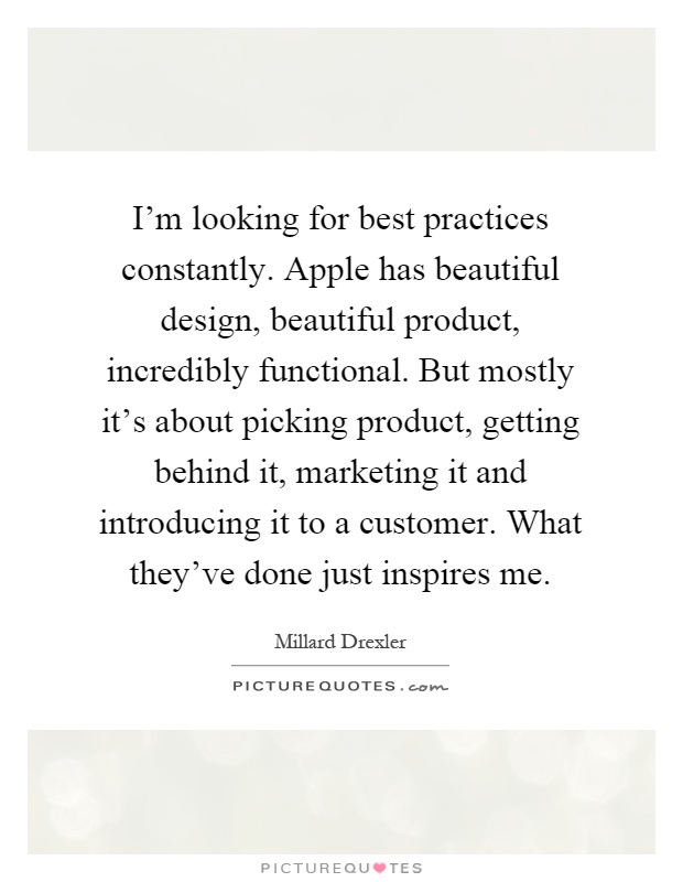 I'm looking for best practices constantly. Apple has beautiful design, beautiful product, incredibly functional. But mostly it's about picking product, getting behind it, marketing it and introducing it to a customer. What they've done just inspires me Picture Quote #1