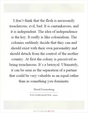 I don’t think that the flesh is necessarily treacherous, evil, bad. It is cantankerous, and it is independent. The idea of independence is the key. It really is like colonialism. The colonies suddenly decide that they can and should exist with their own personality and should detach from the control of the mother country. At first the colony is perceived as being treacherous. It’s a betrayal. Ultimately, it can be seen as the separation of a partner that could be very valuable as an equal rather than as something you dominate Picture Quote #1